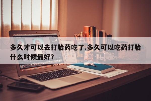 网上买打胎药联系方式微信，多久才可以去打胎药吃了.多久可以吃药打胎什么时候最好？