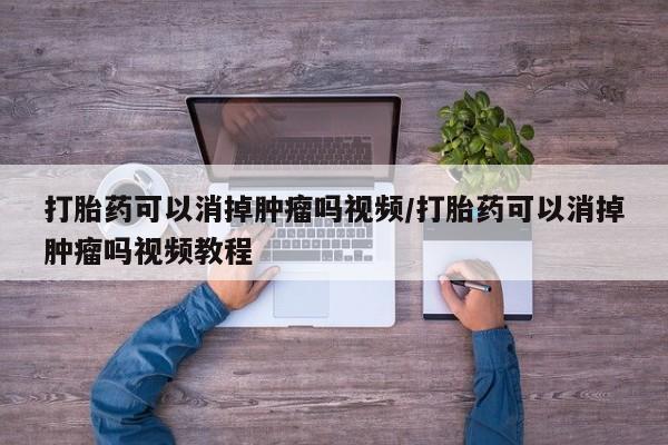 网上买打胎药联系方式微信，打胎药可以消掉肿瘤吗视频/打胎药可以消掉肿瘤吗视频教程