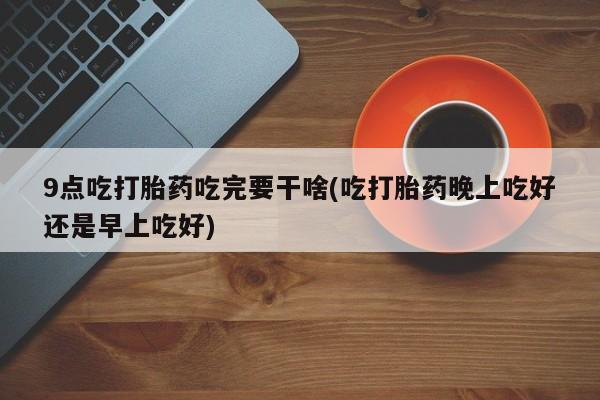 网上买打胎药联系方式微信，9点吃打胎药吃完要干啥(吃打胎药晚上吃好还是早上吃好)