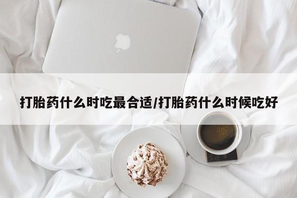 网上买打胎药联系方式微信，打胎药什么时吃最合适/打胎药什么时候吃好