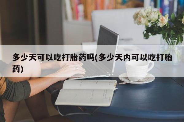 网上买打胎药联系方式微信，多少天可以吃打胎药吗(多少天内可以吃打胎药)