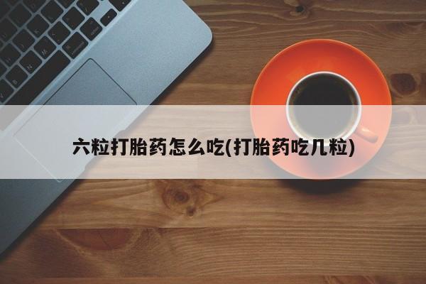 网上买打胎药联系方式微信，六粒打胎药怎么吃(打胎药吃几粒)