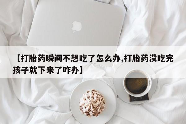 网上买打胎药联系方式微信，【打胎药瞬间不想吃了怎么办,打胎药没吃完孩子就下来了咋办】