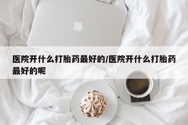 网上买打胎药联系方式微信，医院开什么打胎药最好的/医院开什么打胎药最好的呢