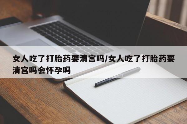 网上买打胎药联系方式微信，女人吃了打胎药要清宫吗/女人吃了打胎药要清宫吗会怀孕吗