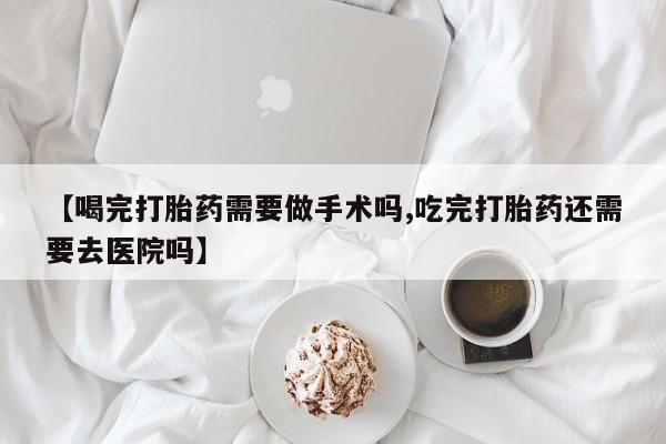 网上买打胎药联系方式微信，【喝完打胎药需要做手术吗,吃完打胎药还需要去医院吗】