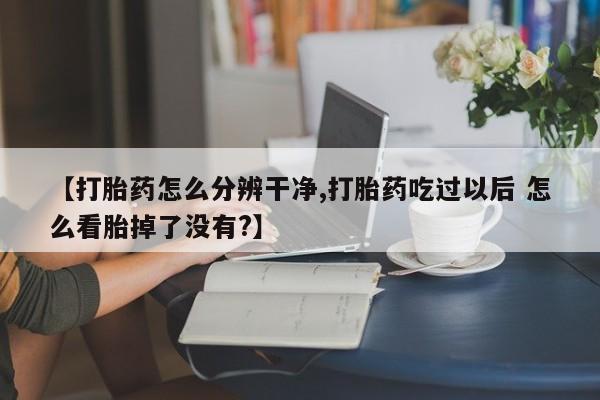 网上买打胎药联系方式微信，【打胎药怎么分辨干净,打胎药吃过以后 怎么看胎掉了没有?】