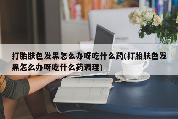 网上买打胎药联系方式微信，打胎肤色发黑怎么办呀吃什么药(打胎肤色发黑怎么办呀吃什么药调理)