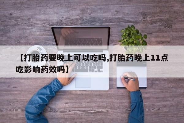 网上买打胎药联系方式微信，【打胎药要晚上可以吃吗,打胎药晚上11点吃影响药效吗】