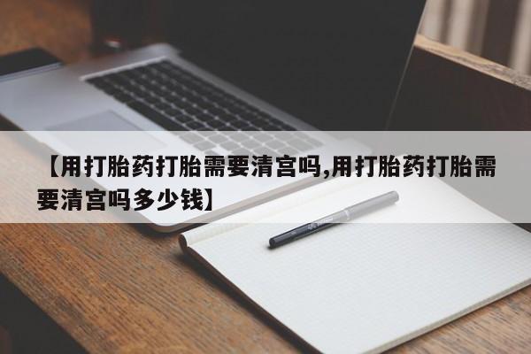 网上买打胎药联系方式微信，【用打胎药打胎需要清宫吗,用打胎药打胎需要清宫吗多少钱】