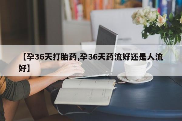 网上买打胎药联系方式微信，【孕36天打胎药,孕36天药流好还是人流好】