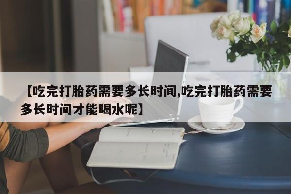 网上买打胎药联系方式微信，【吃完打胎药需要多长时间,吃完打胎药需要多长时间才能喝水呢】