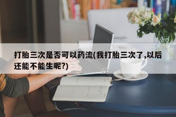 网上买打胎药联系方式微信，打胎三次是否可以药流(我打胎三次了,以后还能不能生呢?)