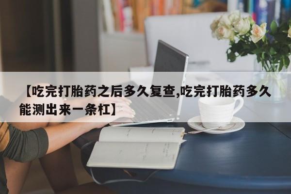 网上买打胎药联系方式微信，【吃完打胎药之后多久复查,吃完打胎药多久能测出来一条杠】