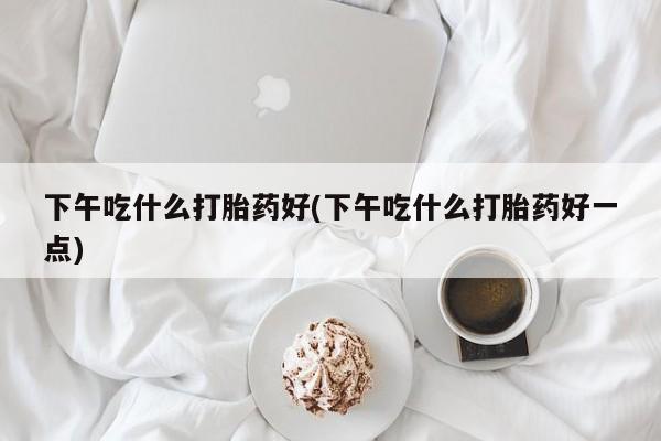 网上买打胎药联系方式微信，下午吃什么打胎药好(下午吃什么打胎药好一点)