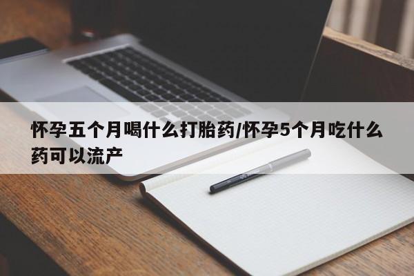 网上买打胎药联系方式微信，怀孕五个月喝什么打胎药/怀孕5个月吃什么药可以流产