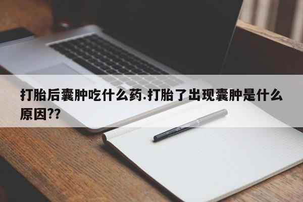 网上买打胎药联系方式微信，打胎后囊肿吃什么药.打胎了出现囊肿是什么原因?？