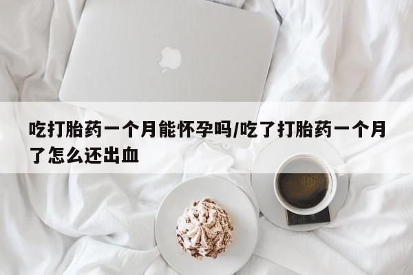 网上买打胎药联系方式微信，吃打胎药一个月能怀孕吗/吃了打胎药一个月了怎么还出血